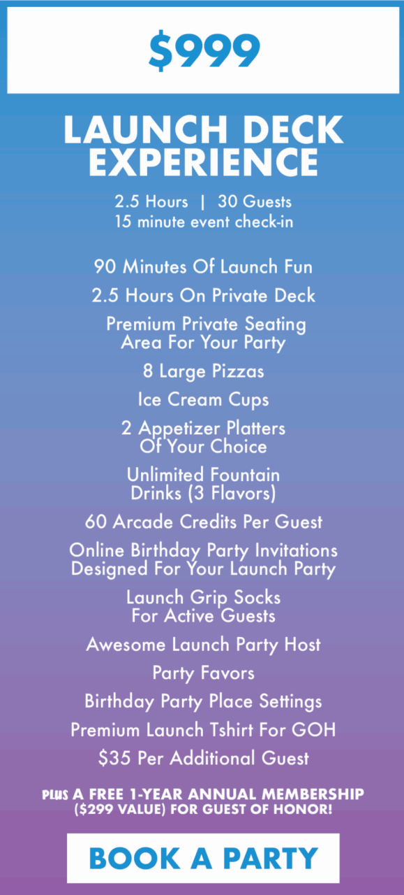 $999
launch deckexperience
2.5 Hours  |  30 Guests
15 minute event check-in

90 Minutes Of Launch Fun
2.5 Hours On Private Deck
 Premium Private Seating Area For Your Party
8 Large Pizzas
Ice Cream Cups
2 Appetizer Platters Of Your Choice
Unlimited FountainDrinks (3 Flavors)
60 Arcade Credits Per Guest
Online Birthday Party Invitations Designed For Your Launch Party
Launch Grip Socks For Active Guests
Awesome Launch Party Host
Party Favors
Birthday Party Place Settings
Premium Launch Tshirt For GOH
$35 Per Additional Guest
plus a FREE 1-year annual membership ($299 value) for guest of honor!

BOOK a party