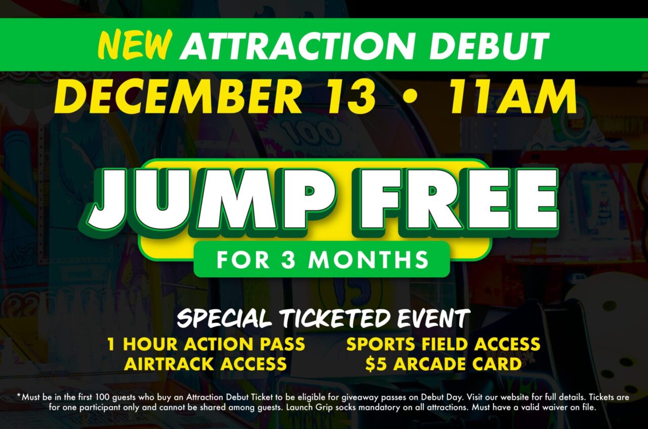 New Attraction Debut
December 13, 11am.
Jump Free for 3 months.
Special ticketed event. 1 hour action pass
Airtrack Access
Sports Field Access
$5 Arcade Card.
*Must be in the first 100 guests who buy an Attraction Debut Ticket to be eligible for giveaway passes on Debut Day. Visit our website for full details. Tickets are for one participant only and cannot be shared among guests. Launch Grip socks mandatory on all attractions. Must have a valid waiver on file.