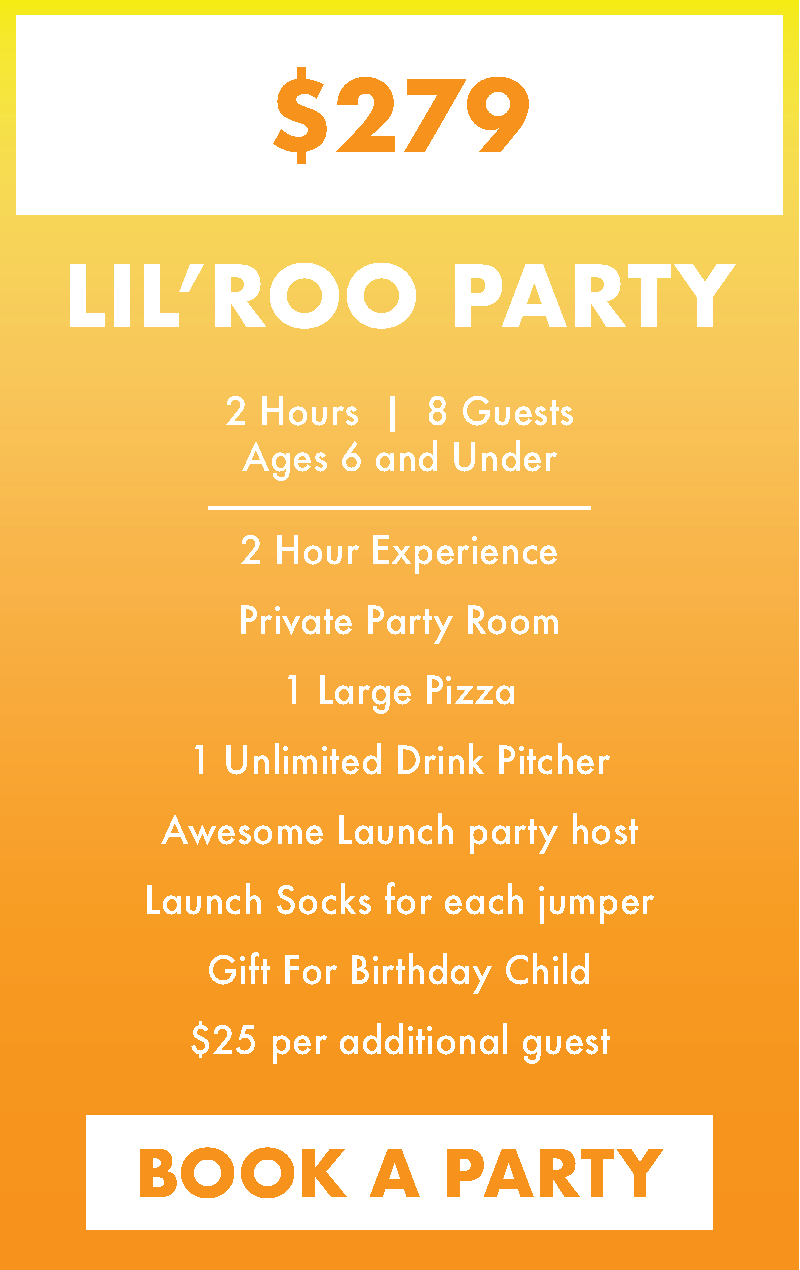 Lil'Roo Party $2792 Hours | 8 Guests
Ages 6 and Under2 Hour Experience
Private Party Room
1 Large Pizza
1 Unlimited Drink Pitcher
Awesome Launch party host
Launch Socks for each jumper
Gift For Birthday Child
$25 per additional guest