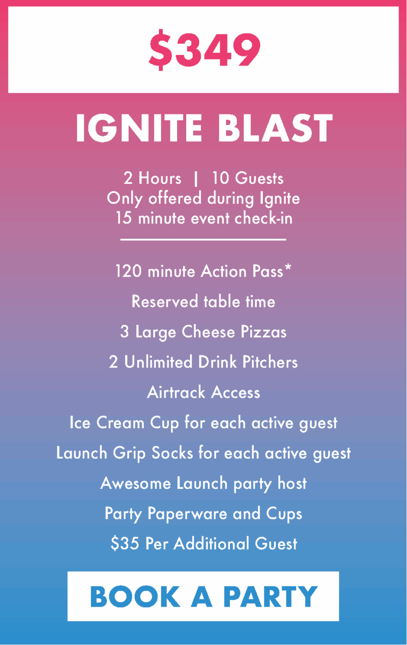 Ignite Blast Party $349
2 Hours | 10 Guests
Only offered during Ignite
15 minute event check-in
120 minute Action Pass*
Reserved table time
3 Large Cheese Pizzas
2 Unlimited Drink Pitchers
Airtrack Access
Ice Cream Cup for each active guest
Launch Grip Socks for each active guest
Awesome Launch party host
Party Paperware and Cups
$35 Per Additional Guest. Book a party