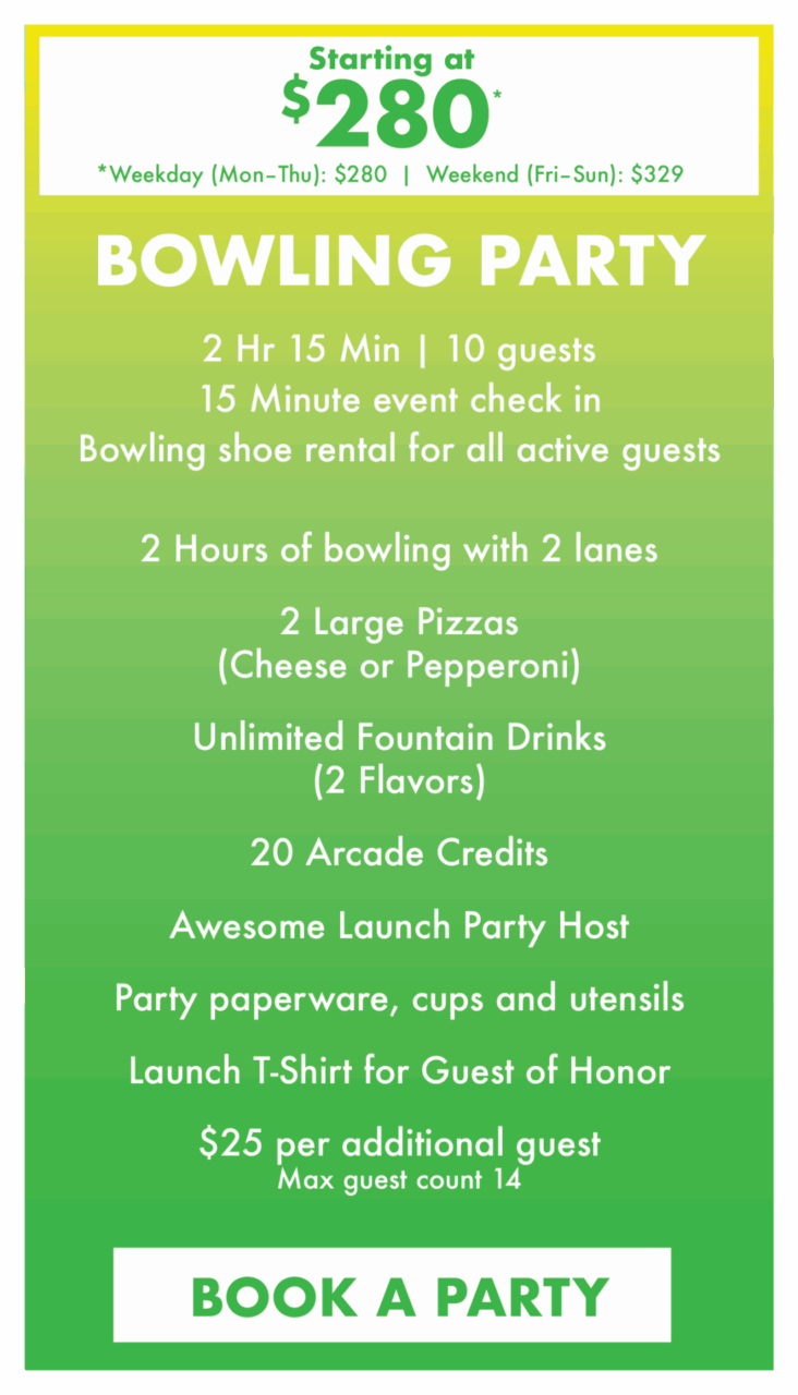 Starting at $280*
*Weekday (Mon–Thu): $280  |  Weekend (Fri–Sun): $329.
Bowling Party.
2 Hr 15 Min | 10 guests
15 Minute event check in
Bowling shoe rental for all active guests.
2 Hours of bowling with 2 lanes
2 Large Pizzas(Cheese or Pepperoni)
Unlimited Fountain Drinks (2 Flavors)
20 Arcade Credits
Awesome Launch Party Host
Party paperware, cups and utensils
Launch T-Shirt for Guest of Honor
$25 per additional guestMax guest count 14