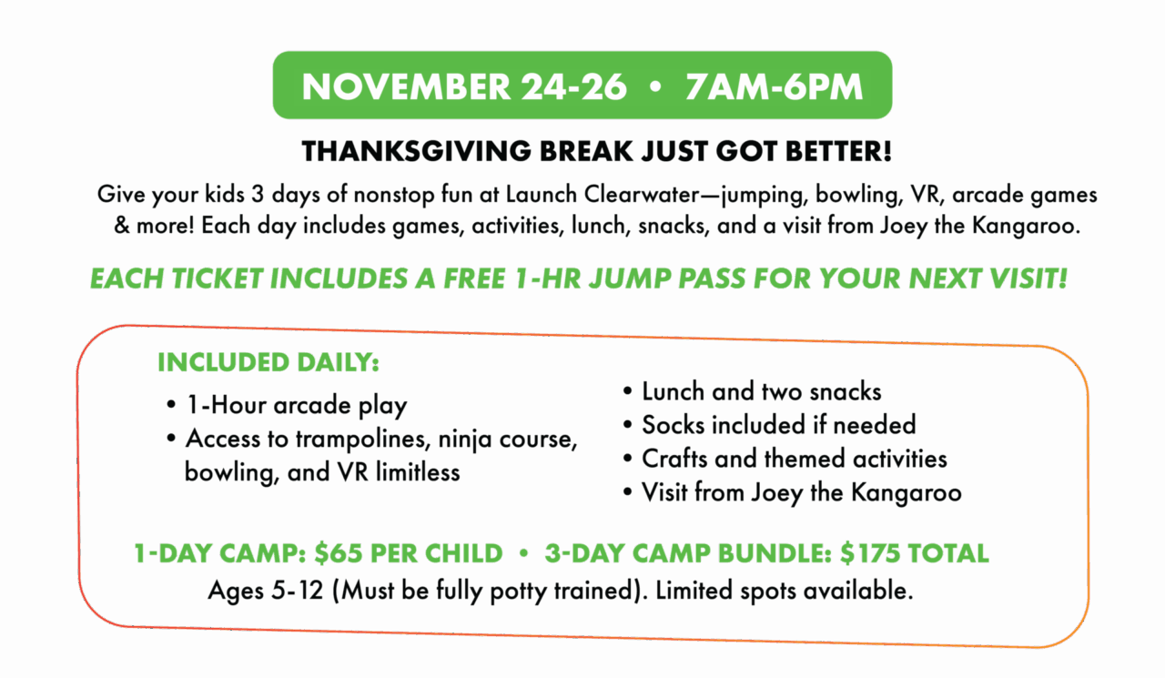 NOVEMBER 24-26 • 7AM-6PM.
THANKSGIVING BREAK JUST GOT BETTER!
Give your kids 3 days of nonstop fun at Launch Clearwater--jumping, bowling, VR, arcade games & more! Each day includes games, activities, lunch, snacks, and a visit from Joey the Kangaroo.
EACH TICKET INCLUDES A FREE 1-HR JUMP PASS FOR YOUR NEXT VISIT!
INCLUDED DAILY:1-Hour arcade play
• Access to trampolines, ninja course, bowling, and VR limitless. Lunch and two snacks
• Socks included it needed
• Crafts and themed activities.
• Visit from Joey the Kangaroo
1-DAY CAMP: $65 PER CHILD • 3-DAY CAMP BUNDLE: $ 175 TOTAL. Ages 5-12 (Must be tully potty trained). Limited spots available.