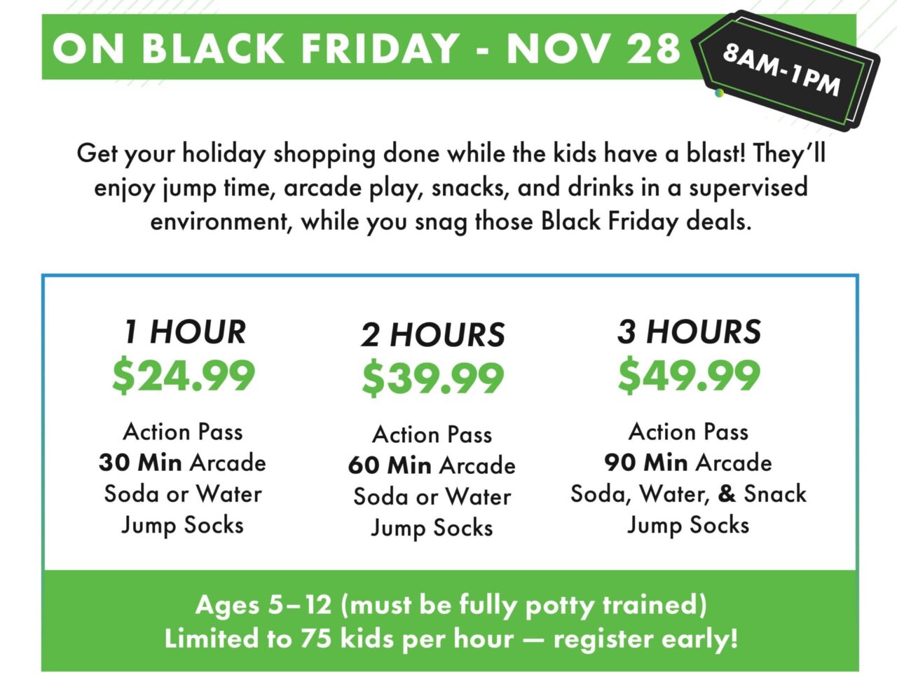 ON BLACK FRIDAY - NOV 28. 8AM- 1PM. Get your holiday shopping done while the kids have a blast! They'll enjoy jump time, arcade play, snacks, and drinks in a supervised environment, while you snag those Black Friday deals..
1 HOUR
$24.99
Action Pass
30 Min Arcade Soda or Water
Jump Socks.
2 HOURS
$39.99
Action Pass
60 Min Arcade
Soda or Water
Jump Socks.
3 HOURS
$49.99
Action Pass
90 Min Arcade
Soda, Water, & Snack
Jump Socks.
Ages 5-12 (must be fully potty trained)
Limited to 75 kids per hour — register early!
