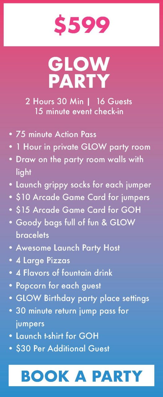 75 minute Action Pass
1 Hour in private GLOW party room
Draw on the party room walls with light
Launch grippy socks for each jumper
$10 Arcade Game Card for jumpers
$15 Arcade Game Card for GOH
Goody bags full of fun & GLOW bracelets
Awesome Launch Party Host
4 Large Pizzas
4 Flavors of fountain drink
Popcorn for each guest
GLOW Birthday party place settings
30 minute return jump pass for jumpers
Launch t-shirt for GOH
$30 Per Additional Guest