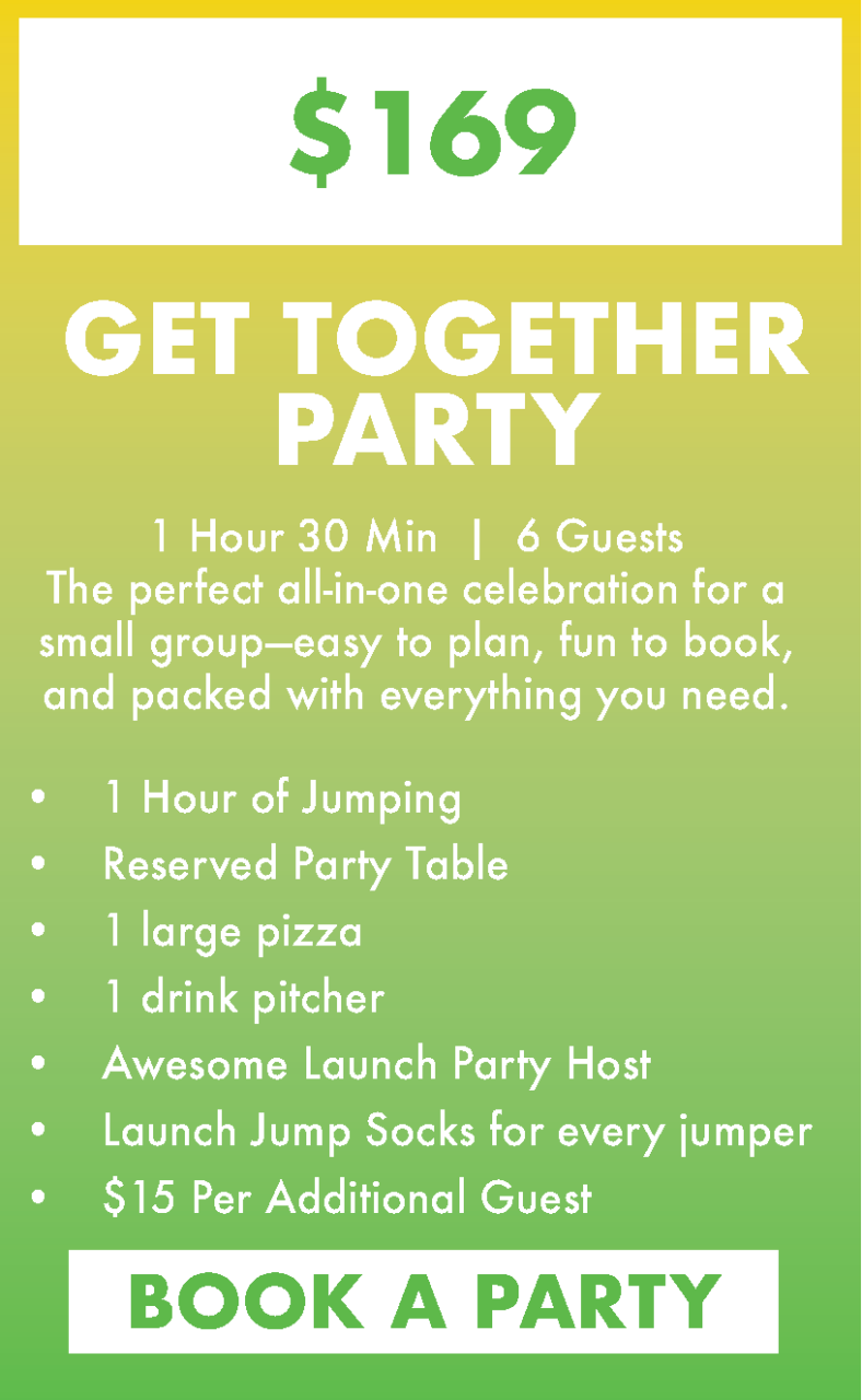 $169 Get together party.
1 Hour 30 Min  |  6 Guests
The perfect all-in-one celebration for a small group—easy to plan, fun to book, and packed with everything you need.
1 Hour of Jumping
Reserved Party Table
1 large pizza
1 drink pitcher
Awesome Launch Party Host
Launch Jump Socks for every jumper
$15 Per Additional Guest