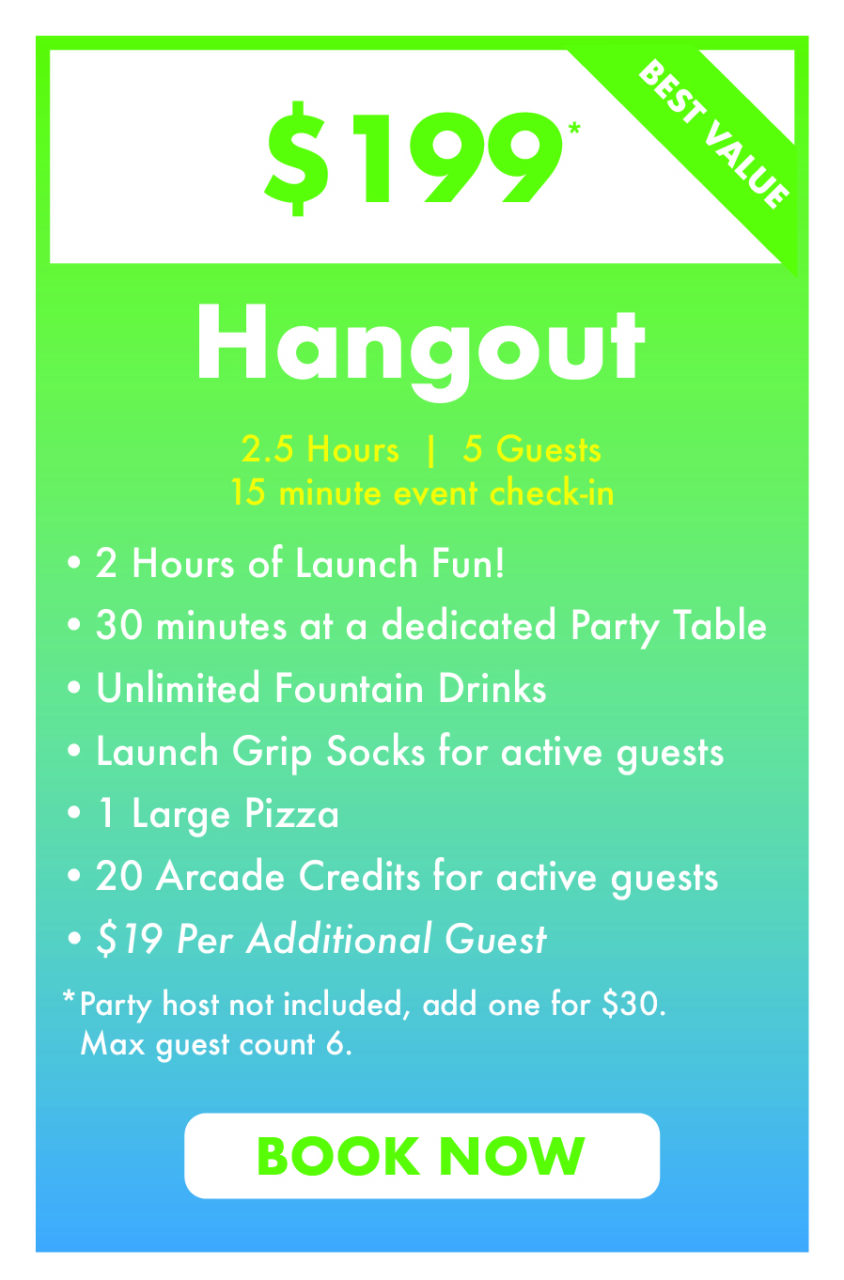 $199 Hangout.
2.5 Hours  |  5 Guests
15 minute event check-in.
2 Hours of Launch Fun!
30 minutes at a dedicated Party Table
Unlimited Fountain Drinks
Launch Grip Socks for active guests
1 Large Pizza 
20 Arcade Credits for active guests
$19 Per Additional Guest
*Party host not included, add one for $30.
  Max guest count 6.
Book Now.
