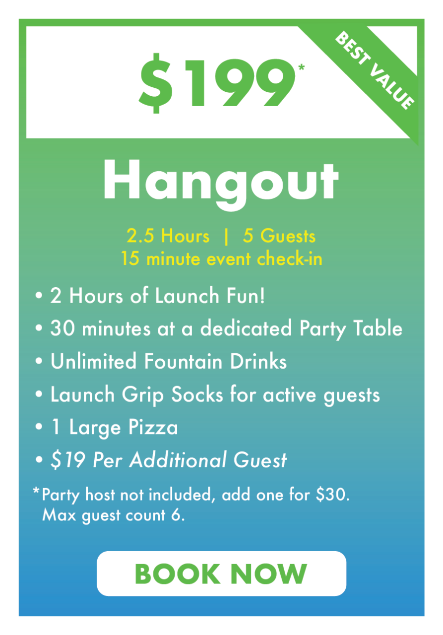 $199 Hangout.
2.5 Hours  |  5 Guests
15 minute event check-in.
2 Hours of Launch Fun!
30 minutes at a dedicated Party Table
Unlimited Fountain Drinks
Launch Grip Socks for active guests
1 Large Pizza 
$19 Per Additional Guest
*Party host not included, add one for $30.
  Max guest count 6.
Book Now.