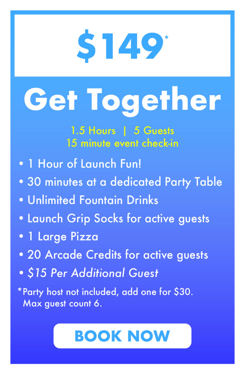 $149 Get Together.
1.5 Hours  |  5 Guests
15 minute event check-in.
1 Hour of Launch Fun!
30 minutes at a dedicated Party Table
Unlimited Fountain Drinks
Launch Grip Socks for active guests
1 Large Pizza 
20 Arcade Credits for active guests
$15 Per Additional Guest
*Party host not included, add one for $30.
  Max guest count 6.
Book Now.