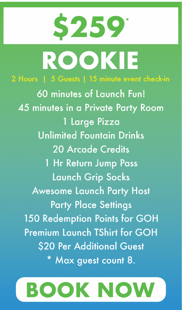 60 minutes of Launch Fun!
45 minutes in a Private Party Room
1 Large Pizza
Unlimited Fountain Drinks
20 Arcade Credits
1 Hr Return Jump Pass
Launch Grip Socks
Awesome Launch Party Host
Party Place Settings
150 Redemption Points for GOH
Premium Launch TShirt for GOH
$20 Per Additional Guest
* Max guest count 8.