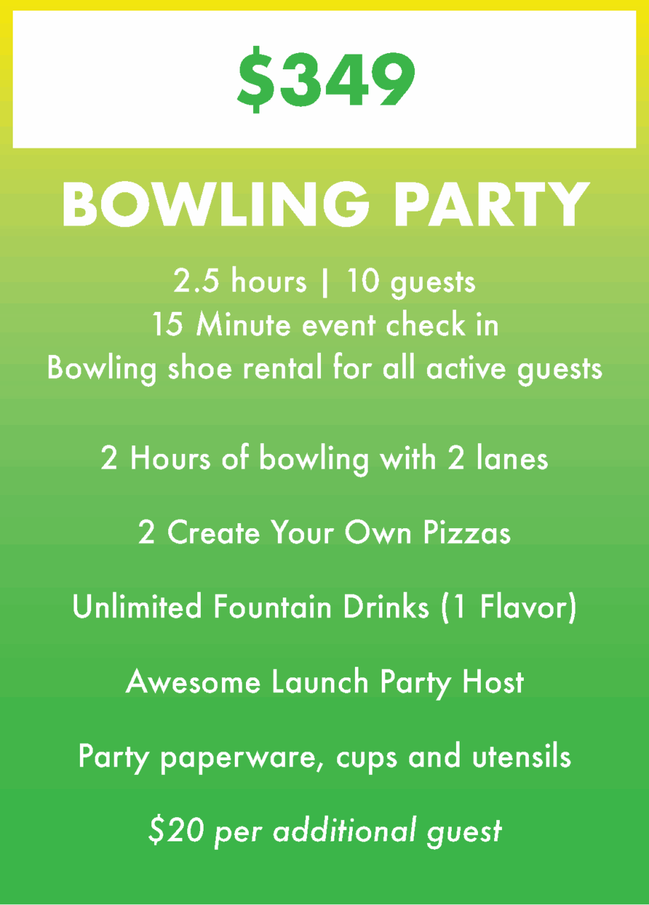 Bowling Party $349
2.5 hours | 10 guests
15 Minute event check in
Bowling shoe rental for all active guests.
2 Hours of bowling with 2 lanes
2 Create Your Own Pizzas
Unlimited Fountain Drinks (1 Flavor)
Awesome Launch Party Host
Party paperware, cups and utensils
$20 per additional guest