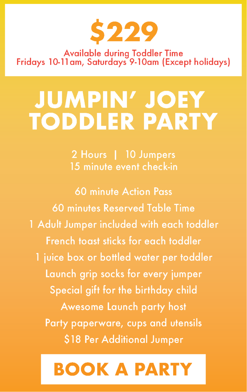 $229.00 up to 10 jumpers
$18.00 per additional jumpers
Jumpin' Joey Toddler Party includes:

• 60 Minutes of Launch Fun!

• 120 Minutes of Party Table Time (60 minutes during jump time, and 60 minutes after jump time)

• 1 Adult Jumper included with each Toddler

• Launch Grip Socks for every jumper

• Awesome Launch Party Host

• French Toast Sticks for each Toddler

• 1 Juice Box or Bottled Water per Toddler

• Party Paperware, Cups, and Utensils

• Special Gift for GOH

Only available during Toddler Time: Fri 10AM-11AM (except holidays) & Sat 9am-10AM