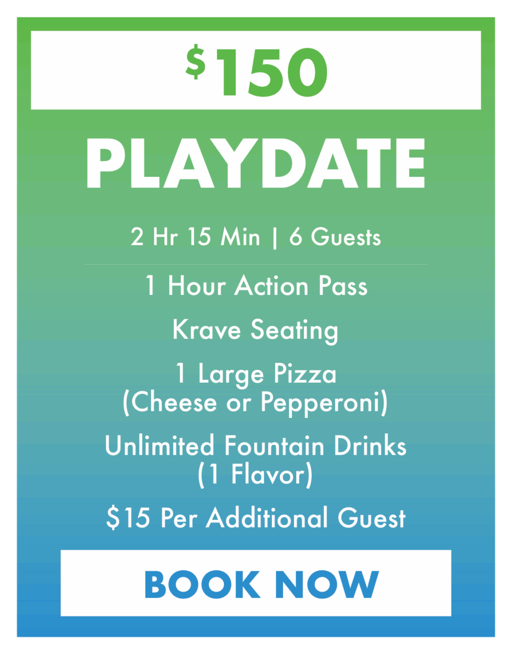 $15. Playdate Party.
2 Hr 15 Min | 6 Guests
1 Hour Action Pass
Krave Seating
1 Large Pizza(Cheese or Pepperoni)
Unlimited Fountain Drinks (1 Flavor)
$15 Per Additional Guest