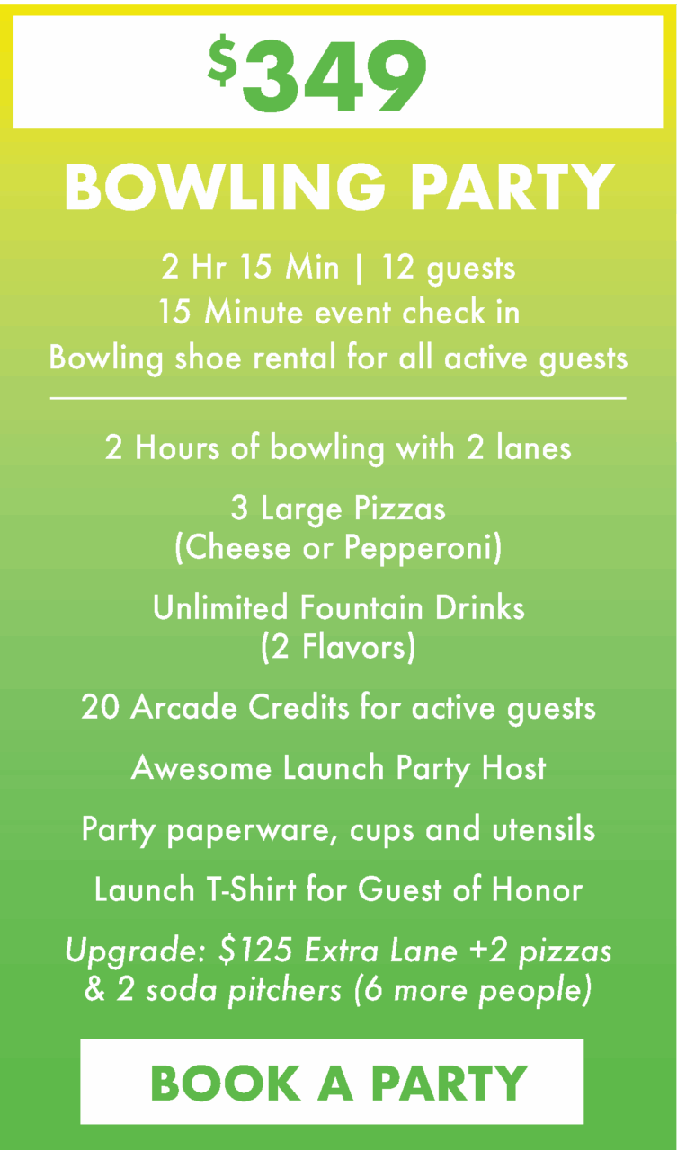 $349. Bowling Party. 2 Hr 15 Min | 12 guests
15 Minute event check in
Bowling shoe rental for all active guests.
2 Hours of bowling with 2 lanes
3 Large Pizzas(Cheese or Pepperoni)
Unlimited Fountain Drinks (2 Flavors)
20 Arcade Credits for active guests
Awesome Launch Party Host
Party paperware, cups and utensils
Launch T-Shirt for Guest of Honor
Upgrade: $125 Extra Lane +2 pizzas & 2 soda pitchers (6 more people)