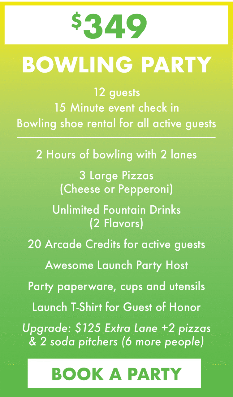 $349. Bowling Party. 12 guests
15 Minute event check in
Bowling shoe rental for all active guests.
2 Hours of bowling with 2 lanes
3 Large Pizzas(Cheese or Pepperoni)
Unlimited Fountain Drinks (2 Flavors)
20 Arcade Credits for active guests
Awesome Launch Party Host
Party paperware, cups and utensils
Launch T-Shirt for Guest of Honor
Upgrade: $125 Extra Lane +2 pizzas & 2 soda pitchers (6 more people)