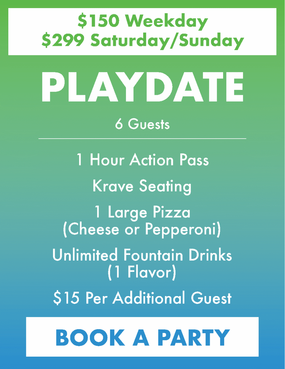 $150 Weekday
$299 Saturday/Sunday 
Playdate Party.
 6 Guests
1 Hour Action Pass
Krave Seating*
1 Large Pizza(Cheese or Pepperoni)
Unlimited Fountain Drinks (1 Flavor)
$15 Per Additional Guest

*Party Host not included in the Playdate Package. Discounts, coupons, or birthday party promotions are not accepted for Playdate Package. Playdates include time-limited seating in a designated Playdate area, followed by a transition to general Krave seating based on availability.