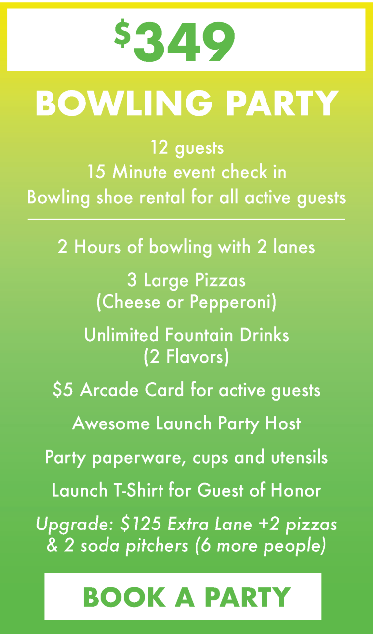 $349. Bowling Party. 12 guests
15 Minute event check in
Bowling shoe rental for all active guests.
2 Hours of bowling with 2 lanes
3 Large Pizzas(Cheese or Pepperoni)
Unlimited Fountain Drinks (2 Flavors)
$5 Arcade Card for active guests
Awesome Launch Party Host
Party paperware, cups and utensils
Launch T-Shirt for Guest of Honor
Upgrade: $125 Extra Lane +2 pizzas & 2 soda pitchers (6 more people)
